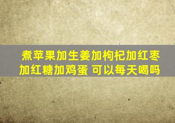 煮苹果加生姜加枸杞加红枣加红糖加鸡蛋 可以每天喝吗